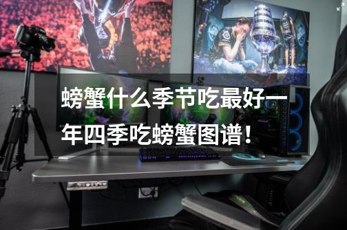 螃蟹什么季节吃最好一年四季吃螃蟹图谱!-第1张-游戏信息-龙启网