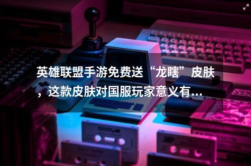 英雄联盟手游免费送“龙瞎”皮肤,这款皮肤对国服玩家意义有多大-第1张-游戏信息-龙启网