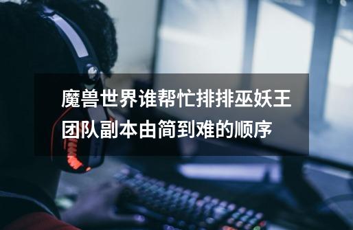 魔兽世界谁帮忙排排巫妖王团队副本由简到难的顺序-第1张-游戏信息-龙启网