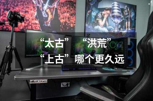 “太古” “洪荒” “上古”哪个更久远-第1张-游戏信息-龙启网
