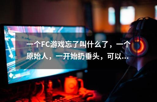 一个FC游戏忘了叫什么了，一个原始人，一开始扔垂头，可以扔圆形的石头在地上滚，老大是个恐龙-第1张-游戏信息-龙启网