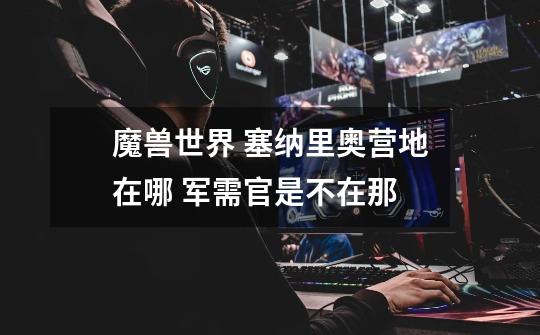 魔兽世界 塞纳里奥营地在哪 军需官是不在那-第1张-游戏信息-龙启网