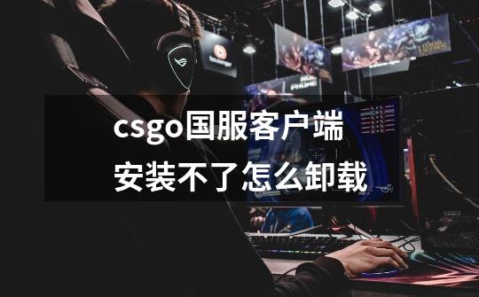 csgo国服客户端安装不了怎么卸载-第1张-游戏信息-龙启网