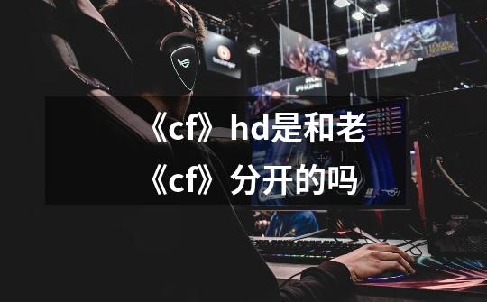《cf》hd是和老《cf》分开的吗-第1张-游戏信息-龙启网