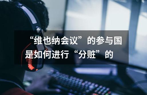 “维也纳会议”的参与国是如何进行“分赃”的-第1张-游戏信息-龙启网