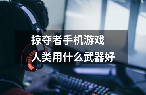 掠夺者手机游戏 人类用什么武器好-第1张-游戏信息-龙启网