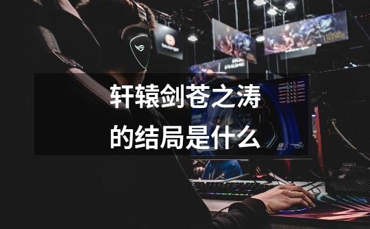 轩辕剑苍之涛的结局是什么-第1张-游戏信息-龙启网