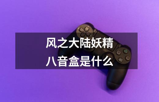 风之大陆妖精八音盒是什么-第1张-游戏信息-龙启网