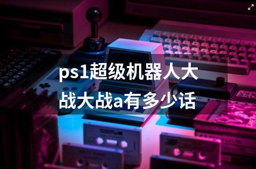 ps1超级机器人大战大战a有多少话-第1张-游戏信息-龙启网