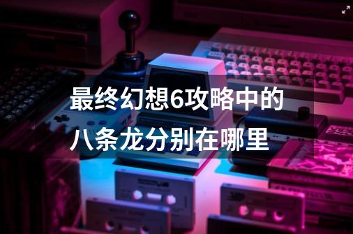 最终幻想6攻略中的八条龙分别在哪里-第1张-游戏信息-龙启网