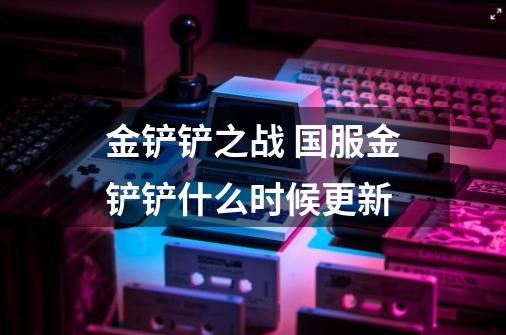 金铲铲之战 国服金铲铲什么时候更新-第1张-游戏信息-龙启网