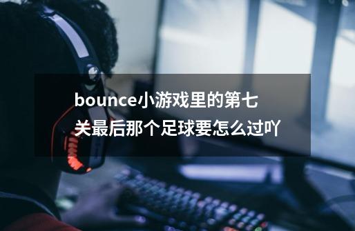 bounce小游戏里的第七关最后那个足球要怎么过吖-第1张-游戏信息-龙启网