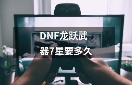 DNF龙跃武器7星要多久-第1张-游戏信息-龙启网