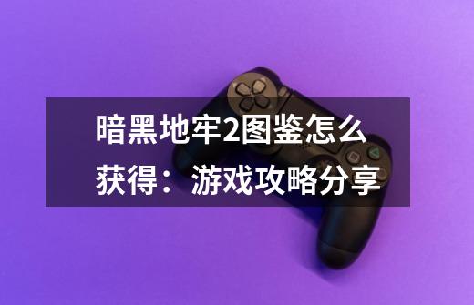 暗黑地牢2图鉴怎么获得:游戏攻略分享-第1张-游戏信息-龙启网