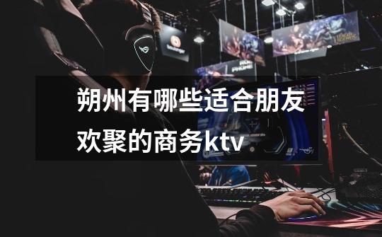朔州有哪些适合朋友欢聚的商务ktv-第1张-游戏信息-龙启网