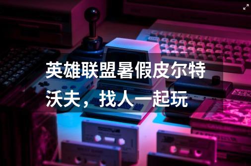 英雄联盟暑假皮尔特沃夫,找人一起玩-第1张-游戏信息-龙启网