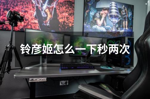 铃彦姬怎么一下秒两次-第1张-游戏信息-龙启网