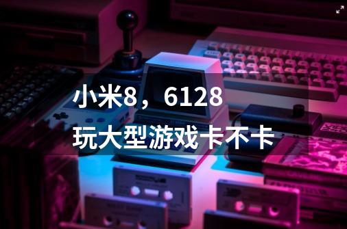 小米8，6+128玩大型游戏卡不卡-第1张-游戏信息-龙启网