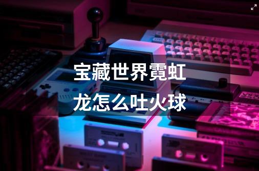 宝藏世界霓虹龙怎么吐火球-第1张-游戏信息-龙启网