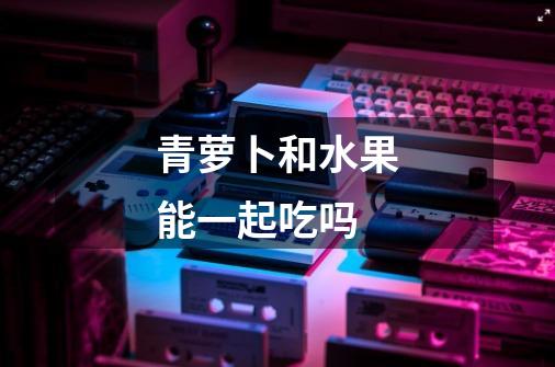 青萝卜和水果能一起吃吗-第1张-游戏信息-龙启网
