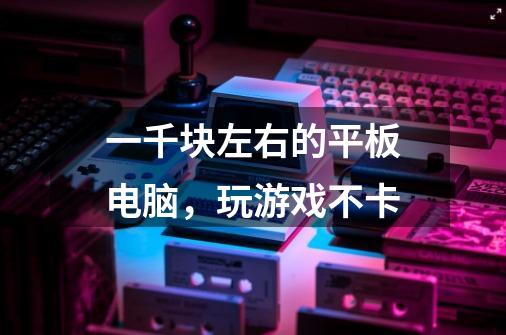 一千块左右的平板电脑,玩游戏不卡-第1张-游戏信息-龙启网