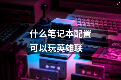 什么笔记本配置可以玩英雄联-第1张-游戏信息-龙启网