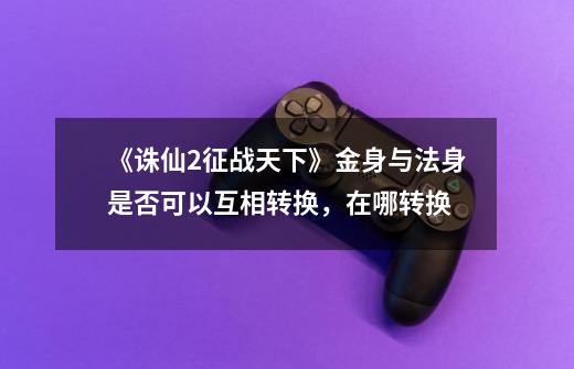 《诛仙2征战天下》金身与法身是否可以互相转换，在哪转换-第1张-游戏信息-龙启网
