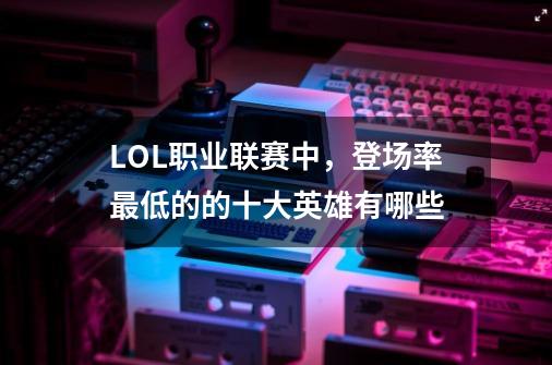 LOL职业联赛中,登场率最低的的十大英雄有哪些-第1张-游戏信息-龙启网