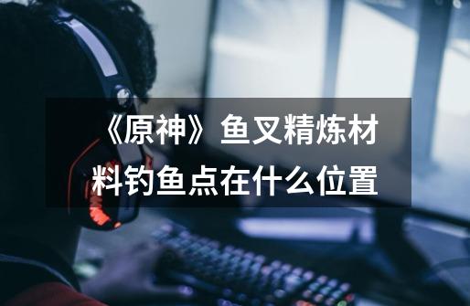 《原神》鱼叉精炼材料钓鱼点在什么位置-第1张-游戏信息-龙启网