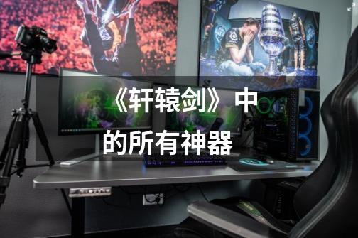 《轩辕剑》中的所有神器-第1张-游戏信息-龙启网