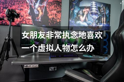 女朋友非常执念地喜欢一个虚拟人物怎么办-第1张-游戏信息-龙启网