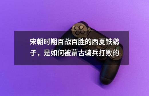宋朝时期百战百胜的西夏铁鹞子,是如何被蒙古骑兵打败的-第1张-游戏信息-龙启网