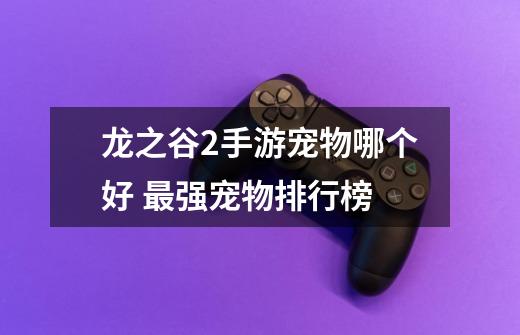 龙之谷2手游宠物哪个好 最强宠物排行榜-第1张-游戏信息-龙启网