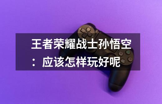 王者荣耀战士孙悟空:应该怎样玩好呢-第1张-游戏信息-龙启网