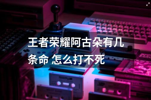 王者荣耀阿古朵有几条命 怎么打不死-第1张-游戏信息-龙启网