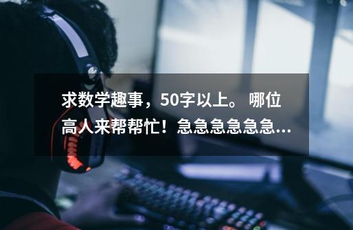求数学趣事,50字以上。 哪位高人来帮帮忙!急急急急急急急急!快-第1张-游戏信息-龙启网