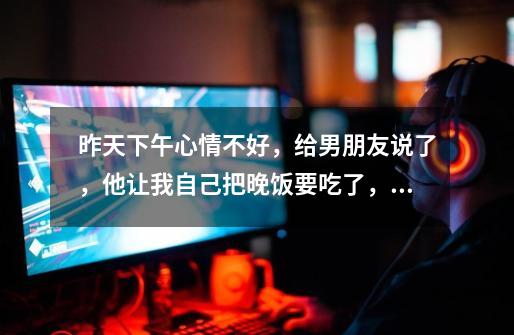 昨天下午心情不好,给男朋友说了,他让我自己把晚饭要吃了,但是没有说过来陪我,我也没主动说,到了晚上-第1张-游戏信息-龙启网