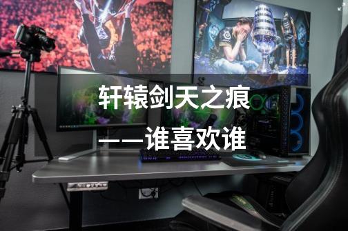轩辕剑天之痕——谁喜欢谁-第1张-游戏信息-龙启网