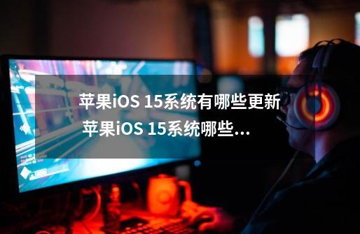 苹果iOS 15系统有哪些更新 苹果iOS 15系统哪些机型可以升级更新-第1张-游戏信息-龙启网