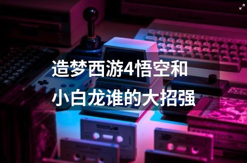 造梦西游4悟空和小白龙谁的大招强-第1张-游戏信息-龙启网