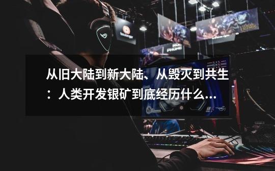 从旧大陆到新大陆、从毁灭到共生:人类开发银矿到底经历什么?-第1张-游戏信息-龙启网