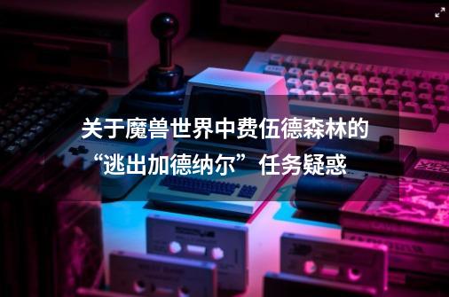 关于魔兽世界中费伍德森林的“逃出加德纳尔”任务疑惑-第1张-游戏信息-龙启网