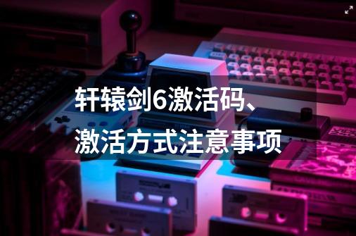 轩辕剑6激活码、激活方式注意事项-第1张-游戏信息-龙启网