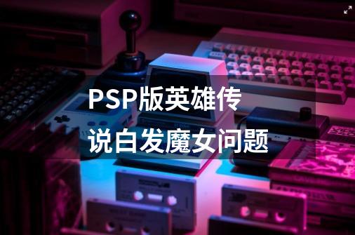 PSP版英雄传说白发魔女问题-第1张-游戏信息-龙启网