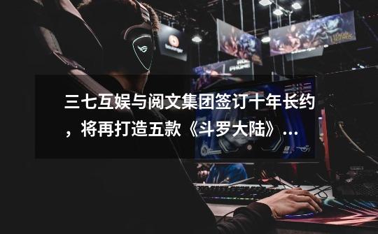 三七互娱与阅文集团签订十年长约,将再打造五款《斗罗大陆》手游-第1张-游戏信息-龙启网