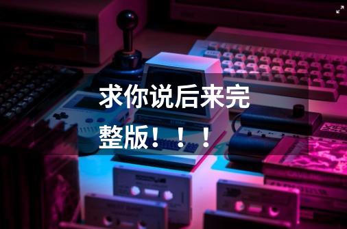 求你说后来完整版!!!-第1张-游戏信息-龙启网