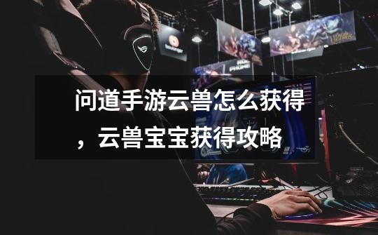 问道手游云兽怎么获得,云兽宝宝获得攻略-第1张-游戏信息-龙启网