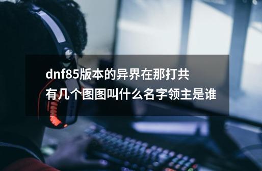 dnf85版本的异界在那打.共有几个图.图叫什么名字领主是谁.-第1张-游戏信息-龙启网