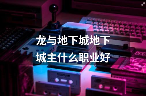 龙与地下城地下城主什么职业好-第1张-游戏信息-龙启网