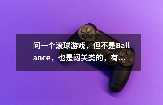 问一个滚球游戏，但不是Ballance，也是闯关类的，有的关卡是三维的，视角随着球的位置在变，很考验空间感-第1张-游戏信息-龙启网